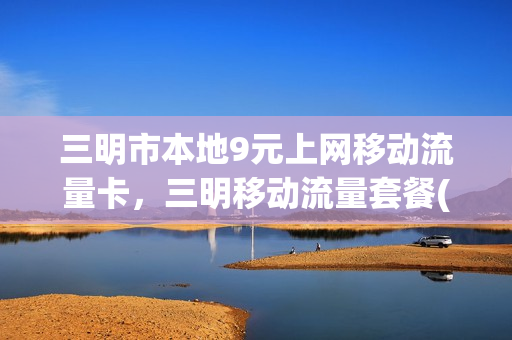 三明市本地9元上网移动流量卡，三明移动流量套餐(中国移动三明)