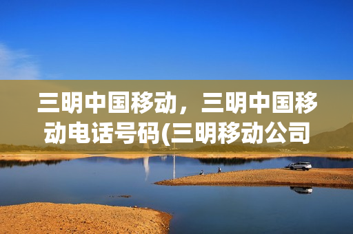 三明中国移动，三明中国移动电话号码(三明移动公司招聘信息)