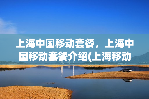 上海中国移动套餐，上海中国移动套餐介绍(上海移动电话套餐介绍)