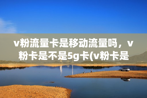v粉流量卡是移动流量吗，v粉卡是不是5g卡(v粉卡是5g套餐吗)