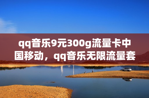 qq音乐9元300g流量卡中国移动，qq音乐无限流量套餐(qq音乐专属流量包)