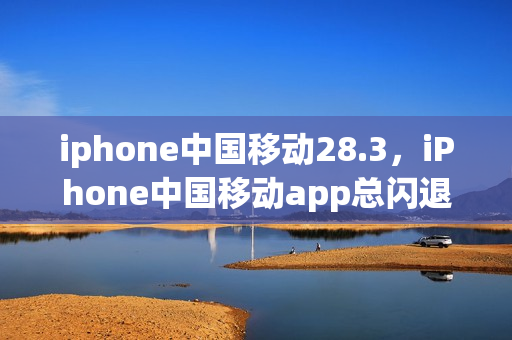 iphone中国移动28.3，iPhone中国移动app总闪退(苹果手机中国移动老是跳出来)