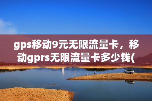 gps移动9元无限流量卡，移动gprs无限流量卡多少钱(gps移动9元无限流量卡,移动gprs无限流量卡多少钱一个)