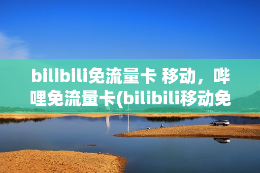 bilibili免流量卡 移动，哔哩免流量卡(bilibili移动免流卡怎么样)