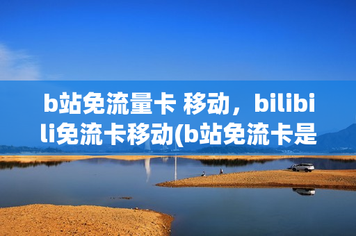 b站免流量卡 移动，bilibili免流卡移动(b站免流卡是电话卡吗)