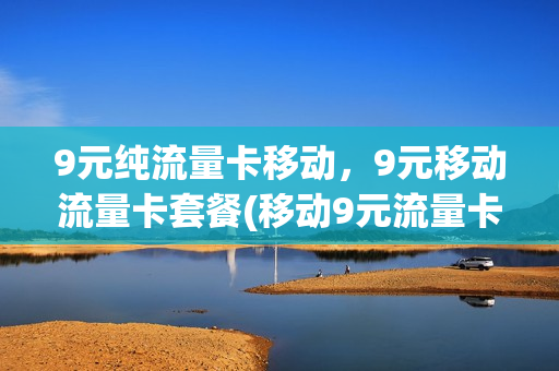 9元纯流量卡移动，9元移动流量卡套餐(移动9元流量卡怎么样)