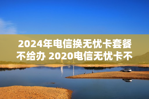 2024年电信换无忧卡套餐不给办 2020电信无忧卡不让办