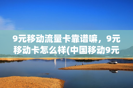 9元移动流量卡靠谱嘛，9元移动卡怎么样(中国移动9元流量卡怎么样)