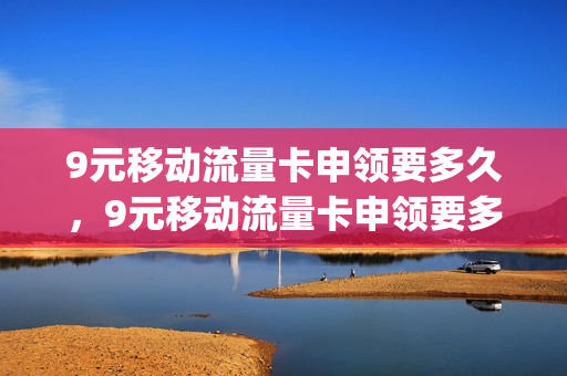 9元移动流量卡申领要多久，9元移动流量卡申领要多久能拿到(移动的9元流量卡)