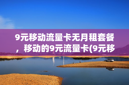 9元移动流量卡无月租套餐，移动的9元流量卡(9元移动流量卡无月租套餐,移动的9元流量卡可以用吗)