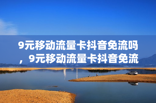 9元移动流量卡抖音免流吗，9元移动流量卡抖音免流吗安全吗(抖音上9元移动套餐流量是真的吗)