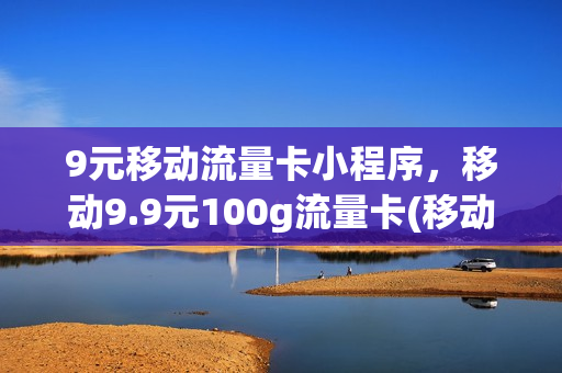 9元移动流量卡小程序，移动9.9元100g流量卡(移动9.9元100g流量卡是真的吗)