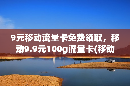 9元移动流量卡免费领取，移动9.9元100g流量卡(移动9.9元100g流量卡是真的吗)