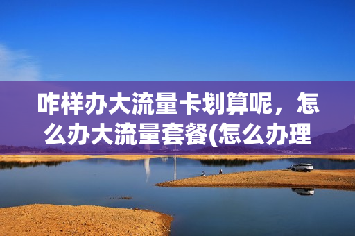 咋样办大流量卡划算呢，怎么办大流量套餐(怎么办理流量卡划算)