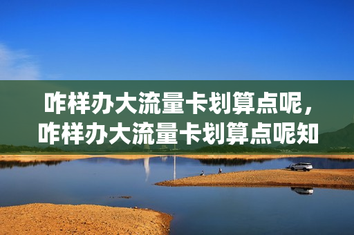 咋样办大流量卡划算点呢，咋样办大流量卡划算点呢知乎(大流量电话卡免费申请)