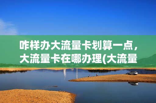 咋样办大流量卡划算一点，大流量卡在哪办理(大流量用户办什么卡最合适)