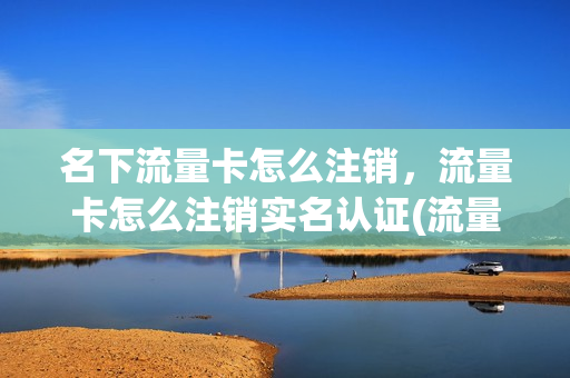 名下流量卡怎么注销，流量卡怎么注销实名认证(流量卡要注销怎么注销)