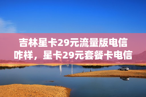 吉林星卡29元流量版电信咋样，星卡29元套餐卡电信(星卡电信29元怎么样)