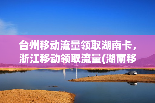 台州移动流量领取湖南卡，浙江移动领取流量(湖南移动领流量活动)