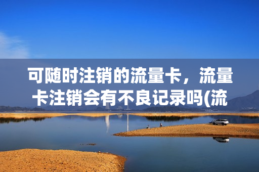 可随时注销的流量卡，流量卡注销会有不良记录吗(流量卡销号后会有什么影响)
