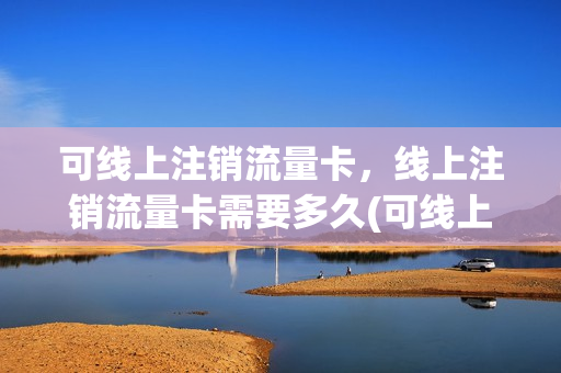 可线上注销流量卡，线上注销流量卡需要多久(可线上注销流量卡,线上注销流量卡需要多久)
