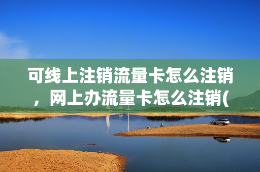 可线上注销流量卡怎么注销，网上办流量卡怎么注销(网上订购的流量卡怎么注销)