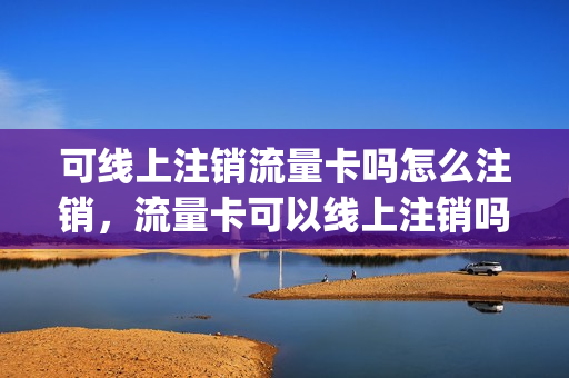 可线上注销流量卡吗怎么注销，流量卡可以线上注销吗(怎样在网上注销流量卡)