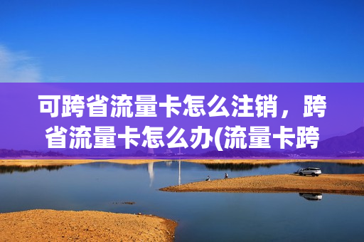 可跨省流量卡怎么注销，跨省流量卡怎么办(流量卡跨省能用么)