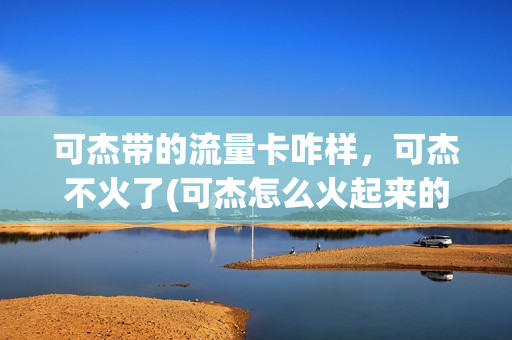 可杰带的流量卡咋样，可杰不火了(可杰怎么火起来的)