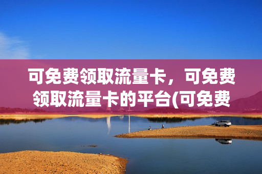 可免费领取流量卡，可免费领取流量卡的平台(可免费领取流量卡,可免费领取流量卡的平台是)
