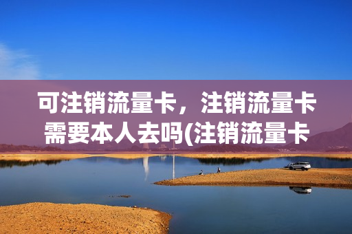 可注销流量卡，注销流量卡需要本人去吗(注销流量卡要钱吗)