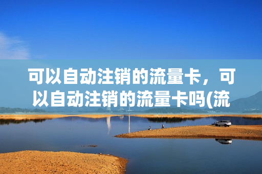可以自动注销的流量卡，可以自动注销的流量卡吗(流量卡可以随时注销吗)