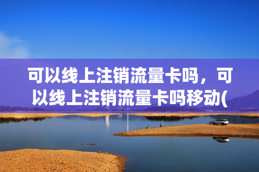 可以线上注销流量卡吗，可以线上注销流量卡吗移动(流量卡能网上注销吗)