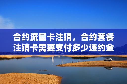 合约流量卡注销，合约套餐注销卡需要支付多少违约金(移动合约卡注销 收取违约金合法吗)