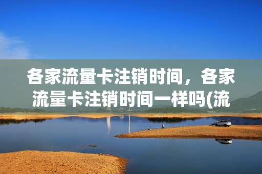 各家流量卡注销时间，各家流量卡注销时间一样吗(流量卡销号还能用吗)