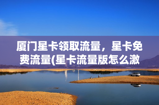 厦门星卡领取流量，星卡免费流量(星卡流量版怎么激活)
