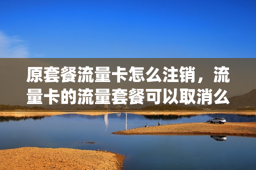 原套餐流量卡怎么注销，流量卡的流量套餐可以取消么(流量卡不想用了能不能撤销)