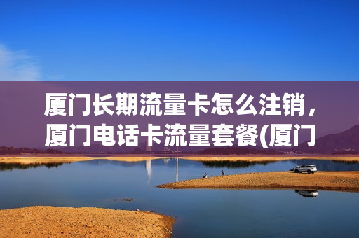 厦门长期流量卡怎么注销，厦门电话卡流量套餐(厦门哪里有卖流量卡的)