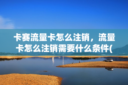 卡赛流量卡怎么注销，流量卡怎么注销需要什么条件(流量卡如何销号)