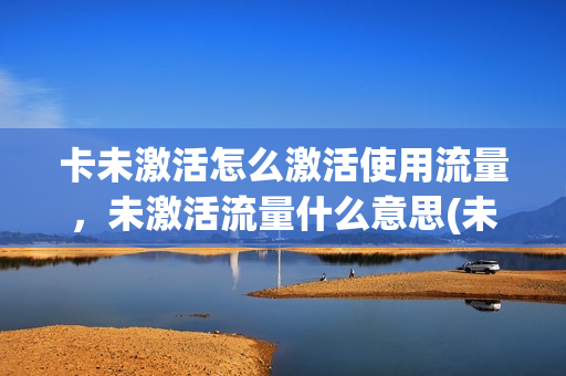 卡未激活怎么激活使用流量，未激活流量什么意思(未激活的流量卡咋消注)