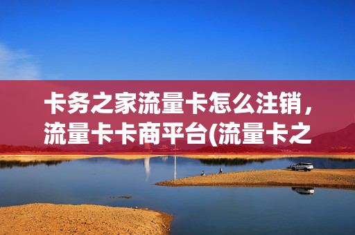 卡务之家流量卡怎么注销，流量卡卡商平台(流量卡之家官网)