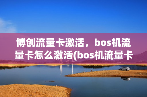 博创流量卡激活，bos机流量卡怎么激活(bos机流量卡在哪买)