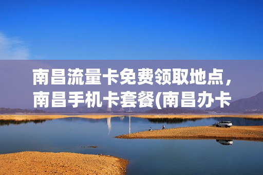 南昌流量卡免费领取地点，南昌手机卡套餐(南昌办卡的移动大厅)