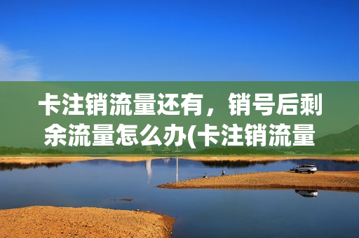 卡注销流量还有，销号后剩余流量怎么办(卡注销流量还有,销号后剩余流量怎么办)