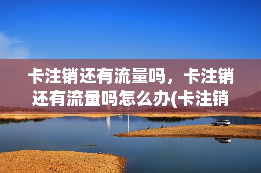 卡注销还有流量吗，卡注销还有流量吗怎么办(卡注销了就不能用了吧)