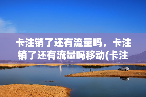 卡注销了还有流量吗，卡注销了还有流量吗移动(卡注销了还有流量吗,卡注销了还有流量吗移动卡能用吗)