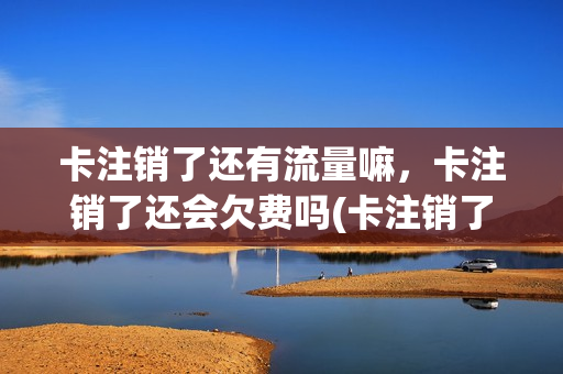 卡注销了还有流量嘛，卡注销了还会欠费吗(卡注销了就不能用了吧)
