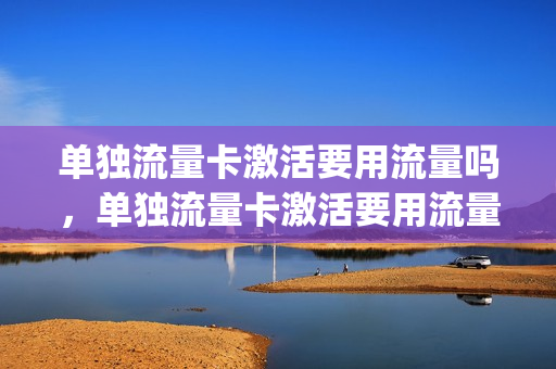 单独流量卡激活要用流量吗，单独流量卡激活要用流量吗多少钱(纯流量卡只能在激活的手机上用吗)