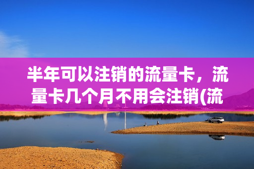 半年可以注销的流量卡，流量卡几个月不用会注销(流量卡很久不用会自动注销不)