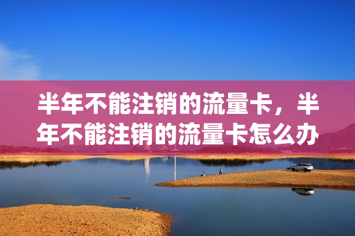半年不能注销的流量卡，半年不能注销的流量卡怎么办(流量卡半年不充值还能用了吗)